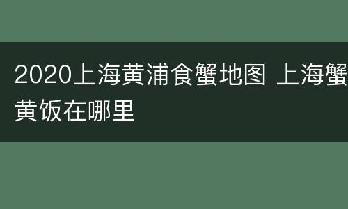 2020上海黄浦食蟹地图 上海蟹黄饭在哪里