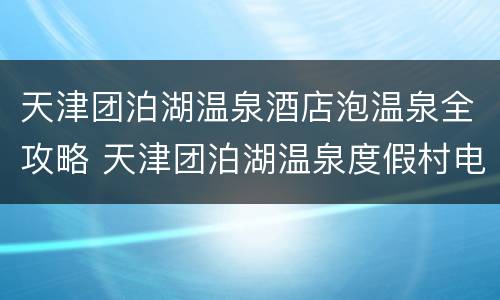 天津团泊湖温泉酒店泡温泉全攻略 天津团泊湖温泉度假村电话
