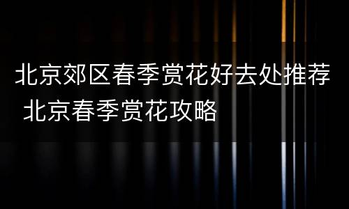 北京郊区春季赏花好去处推荐 北京春季赏花攻略