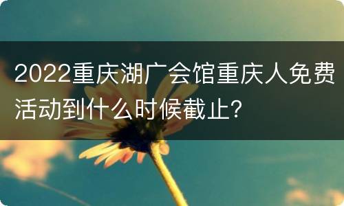 2022重庆湖广会馆重庆人免费活动到什么时候截止？