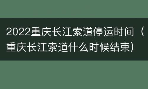 2022重庆长江索道停运时间（重庆长江索道什么时候结束）