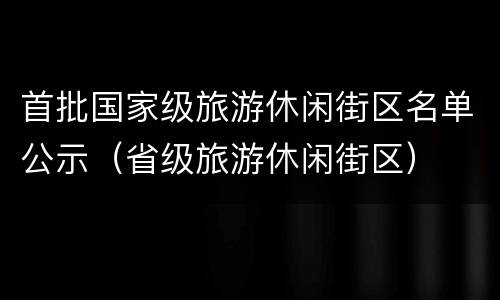 首批国家级旅游休闲街区名单公示（省级旅游休闲街区）