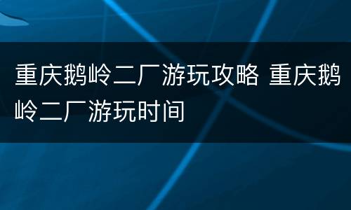 重庆鹅岭二厂游玩攻略 重庆鹅岭二厂游玩时间