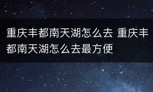 重庆丰都南天湖怎么去 重庆丰都南天湖怎么去最方便