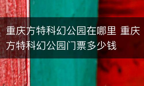 重庆方特科幻公园在哪里 重庆方特科幻公园门票多少钱