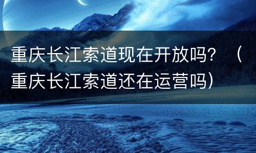 重庆长江索道现在开放吗？（重庆长江索道还在运营吗）