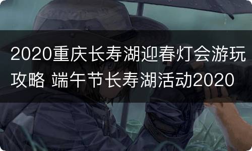 2020重庆长寿湖迎春灯会游玩攻略 端午节长寿湖活动2020