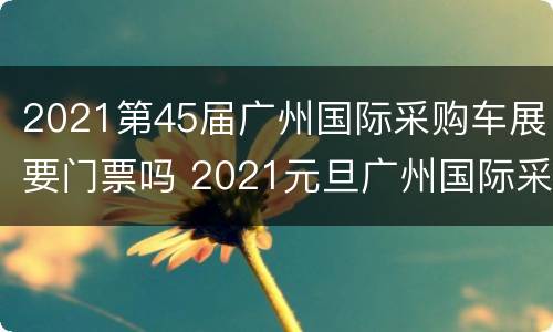 2021第45届广州国际采购车展要门票吗 2021元旦广州国际采购车展