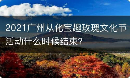 2021广州从化宝趣玫瑰文化节活动什么时候结束？