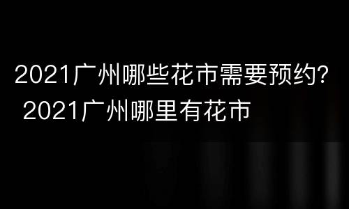 2021广州哪些花市需要预约？ 2021广州哪里有花市