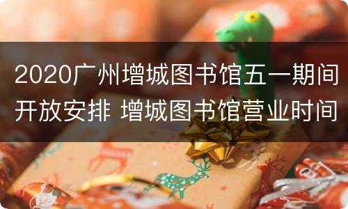 2020广州增城图书馆五一期间开放安排 增城图书馆营业时间