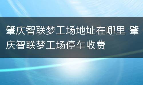肇庆智联梦工场地址在哪里 肇庆智联梦工场停车收费