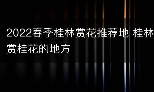 2022春季桂林赏花推荐地 桂林赏桂花的地方