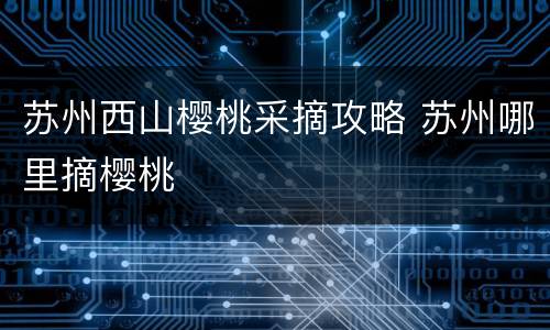 苏州西山樱桃采摘攻略 苏州哪里摘樱桃