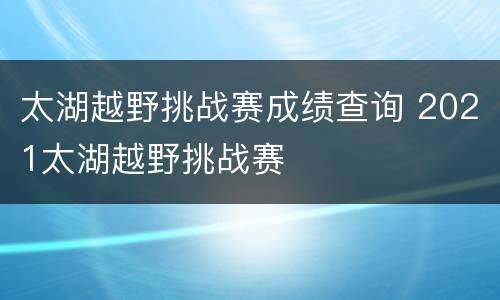 太湖越野挑战赛成绩查询 2021太湖越野挑战赛