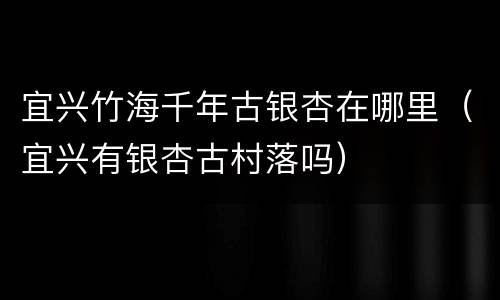 宜兴竹海千年古银杏在哪里（宜兴有银杏古村落吗）