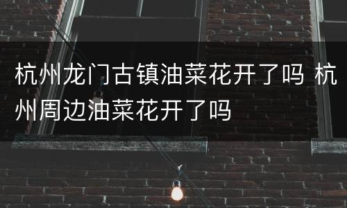 杭州龙门古镇油菜花开了吗 杭州周边油菜花开了吗