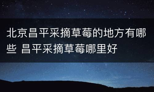 北京昌平采摘草莓的地方有哪些 昌平采摘草莓哪里好