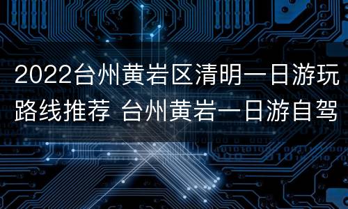 2022台州黄岩区清明一日游玩路线推荐 台州黄岩一日游自驾游