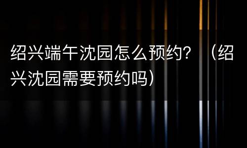 绍兴端午沈园怎么预约？（绍兴沈园需要预约吗）