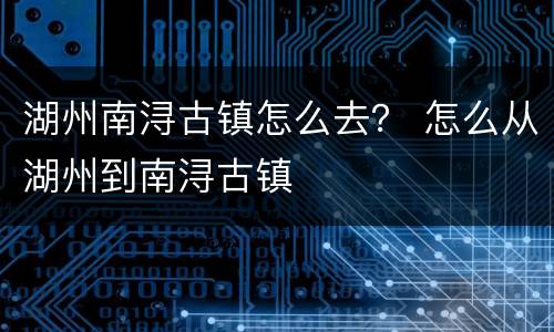 湖州南浔古镇怎么去？ 怎么从湖州到南浔古镇