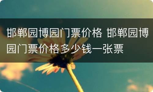 邯郸园博园门票价格 邯郸园博园门票价格多少钱一张票
