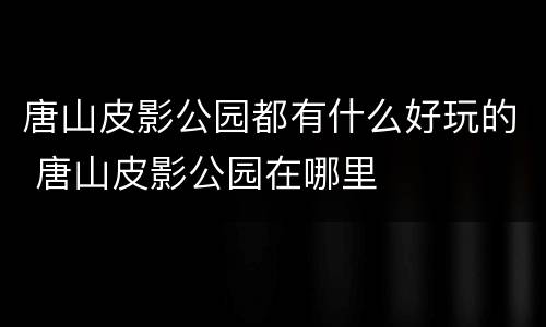 唐山皮影公园都有什么好玩的 唐山皮影公园在哪里