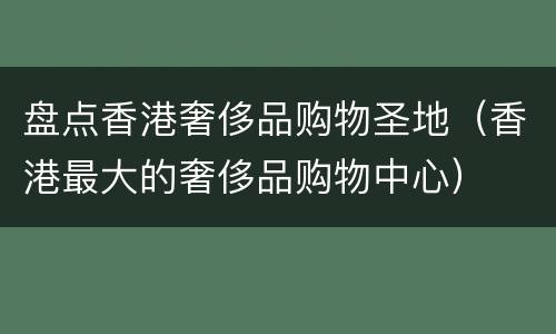 盘点香港奢侈品购物圣地（香港最大的奢侈品购物中心）