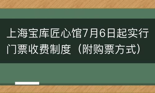 上海宝库匠心馆7月6日起实行门票收费制度（附购票方式）