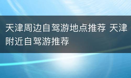 天津周边自驾游地点推荐 天津附近自驾游推荐