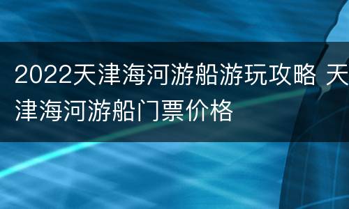 2022天津海河游船游玩攻略 天津海河游船门票价格