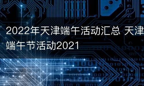 2022年天津端午活动汇总 天津端午节活动2021