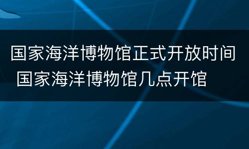 国家海洋博物馆正式开放时间 国家海洋博物馆几点开馆