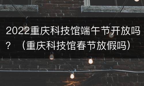 2022重庆科技馆端午节开放吗？（重庆科技馆春节放假吗）