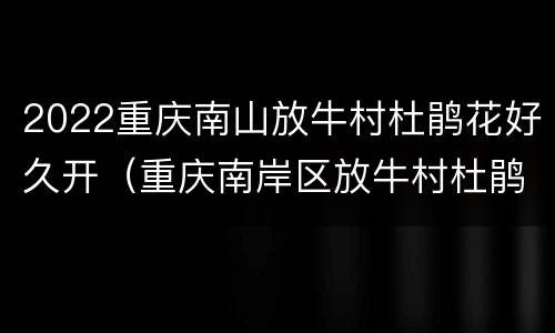 2022重庆南山放牛村杜鹃花好久开（重庆南岸区放牛村杜鹃花观赏攻略）