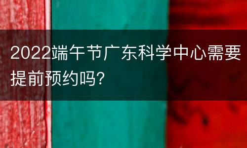 2022端午节广东科学中心需要提前预约吗？