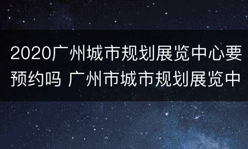 2020广州城市规划展览中心要预约吗 广州市城市规划展览中心需要预约吗
