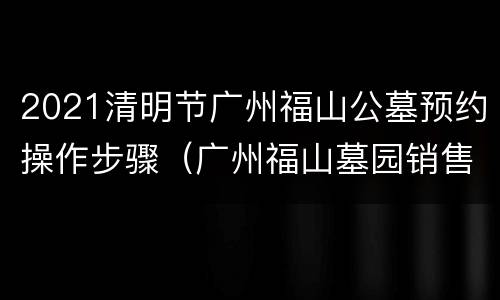 2021清明节广州福山公墓预约操作步骤（广州福山墓园销售电话）