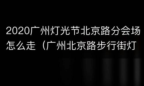 2020广州灯光节北京路分会场怎么走（广州北京路步行街灯光）