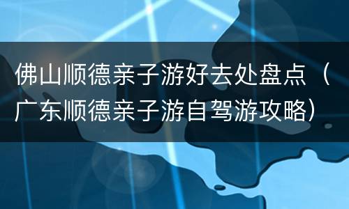佛山顺德亲子游好去处盘点（广东顺德亲子游自驾游攻略）