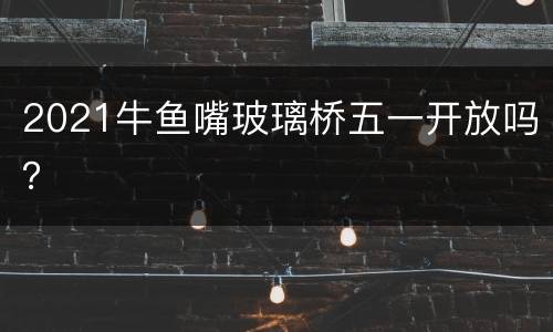 2021牛鱼嘴玻璃桥五一开放吗？