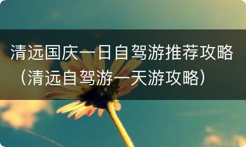 清远国庆一日自驾游推荐攻略（清远自驾游一天游攻略）