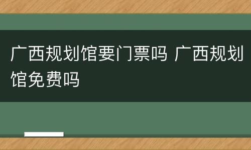 广西规划馆要门票吗 广西规划馆免费吗