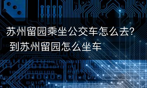 苏州留园乘坐公交车怎么去？ 到苏州留园怎么坐车