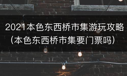 2021本色东西桥市集游玩攻略（本色东西桥市集要门票吗）