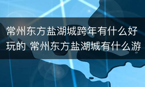 常州东方盐湖城跨年有什么好玩的 常州东方盐湖城有什么游玩项目