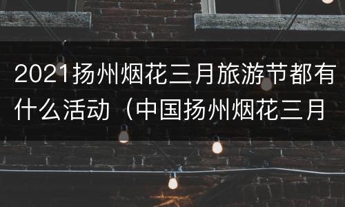 2021扬州烟花三月旅游节都有什么活动（中国扬州烟花三月国际经贸旅游节）
