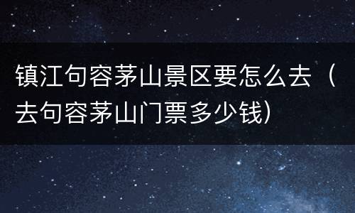 镇江句容茅山景区要怎么去（去句容茅山门票多少钱）