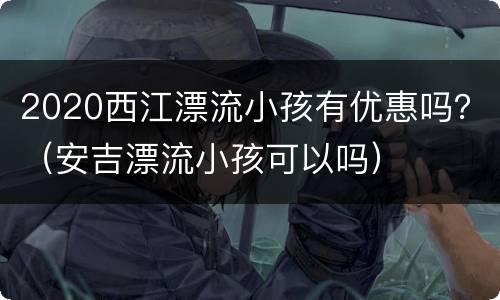 2020西江漂流小孩有优惠吗？（安吉漂流小孩可以吗）