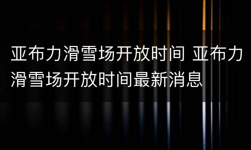 亚布力滑雪场开放时间 亚布力滑雪场开放时间最新消息